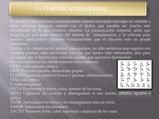 LA COMUNICACIÓN GESTUAL 
En nuestra vida cotidiana, constantemente estamos enviando mensajes no verbales a 
otras personas (muecas, señales con el dedo), que pueden ser mucho más 
importantes de lo que nosotros creemos. La comunicación corporal, antes que 
lenguaje, es una parte esencial del sistema de comunicación, y el vehículo para 
muchos intercambios humanos fundamentales que el discurso solo no puede 
comunicar. . 
Gracias a la comunicación gestual conseguimos, no sólo sentirnos mas seguros con 
nosotros mismos ante situaciones para las que hemos sido entrenados, sino para 
conseguir que el interlocutor entienda aquello que queremos transmitirle. 
En esta comunicación, clasificaríamos como emisores: 
CARA: ceño, sonrisa, mueca. 
OJOS: dirección mirada, alteraciones pupila. 
CUERPO: postura, posición brazos y piernas, distanciamiento. 
VOZ: tono, ritmo. 
Y como receptores: 
VISTA: Percibimos la forma, color, tamaño de las cosas. 
OÍDO: Captamos los sonidos y distinguimos si son fuertes, débiles, agudos o 
graves. 
OLOR: Apreciamos los olores y los distinguimos unos de otros. 
SABOR: Saboreamos los alimentos. 
TACTO: Notamos el frío, calor, suavidad o aspereza de las cosas. 
 