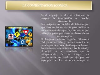 LA COMUNICACIÓN ICÓNICA 
Es el lenguaje en el cual interviene la 
imagen; la información se percibe 
visualmente. 
Las imágenes son señales de tránsito que 
aparecen en las carreteras para indicar a 
los automovilistas que hay curvas, o que 
están por pasar por zonas de derrumbes o 
arqueológicas. 
El lenguaje icónico engloba diferentes 
códigos no verbales y pueden combinarse 
para lograr la representación que se busca. 
En ocasiones, la semejanza entre la señal y 
el objeto es tan manifiesta que la 
interpretación de la imagen es 
prácticamente universal, por ejemplo, los 
logotipos de los deportes olímpicos. 
 