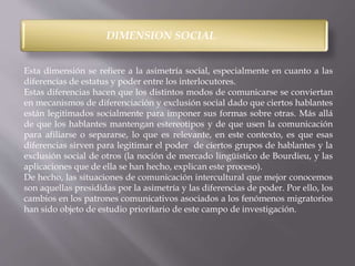 DIMENSION SOCIAL 
Esta dimensión se refiere a la asimetría social, especialmente en cuanto a las 
diferencias de estatus y poder entre los interlocutores. 
Estas diferencias hacen que los distintos modos de comunicarse se conviertan 
en mecanismos de diferenciación y exclusión social dado que ciertos hablantes 
están legitimados socialmente para imponer sus formas sobre otras. Más allá 
de que los hablantes mantengan estereotipos y de que usen la comunicación 
para afiliarse o separarse, lo que es relevante, en este contexto, es que esas 
diferencias sirven para legitimar el poder de ciertos grupos de hablantes y la 
exclusión social de otros (la noción de mercado lingüístico de Bourdieu, y las 
aplicaciones que de ella se han hecho, explican este proceso). 
De hecho, las situaciones de comunicación intercultural que mejor conocemos 
son aquellas presididas por la asimetría y las diferencias de poder. Por ello, los 
cambios en los patrones comunicativos asociados a los fenómenos migratorios 
han sido objeto de estudio prioritario de este campo de investigación. 
 