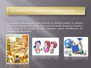 LAS DIFERENTES FORMAS DE COMUNICACIÓN 
La primera comunicación entre personas es intentar rastrear la primera 
vez en que un humano le indico algo a otro por medio de gestos o sonidos, 
a los largo de la historia los seres humanos fueron modificando las 
maneras de relacionarse . 
 