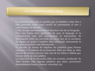 LA COMUNICACIÓN ORAL 
La comunicación oral es aquella que se establece entre dos o 
más personas, tiene como medio de transmisión el aire y 
como código un idioma. 
Cada vez que nos comunicamos hacemos uso de un lenguaje. 
Pero una forma muy particular de usar el lenguaje es la 
comunicación oral que corresponde al intercambio de 
información entre las personas sin hacer uso de la escritura, 
de signos, de gestos o señales, sino utilizando únicamente la 
voz para transmitir una información. 
La dicción (la forma de emplear las palabras para formar 
oraciones y la manera de pronunciar) debe ser clara, se debe 
marcar de manera precisa cada una de las letras o silabas que 
forman parte de una palabra. 
La velocidad de la elocución debe ser correcta, moderada. Se 
debe resaltar mas algunas palabras que otras, pronunciar 
determinadas frases a distinta velocidad, etc. 
 