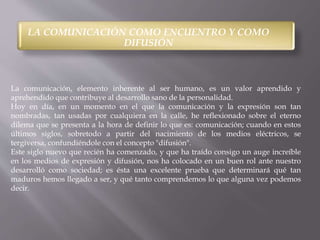 LA COMUNICACIÓN COMO ENCUENTRO Y COMO 
DIFUSIÓN 
La comunicación, elemento inherente al ser humano, es un valor aprendido y 
aprehendido que contribuye al desarrollo sano de la personalidad. 
Hoy en día, en un momento en el que la comunicación y la expresión son tan 
nombradas, tan usadas por cualquiera en la calle, he reflexionado sobre el eterno 
dilema que se presenta a la hora de definir lo que es: comunicación; cuando en estos 
últimos siglos, sobretodo a partir del nacimiento de los medios eléctricos, se 
tergiversa, confundiéndole con el concepto "difusión". 
Este siglo nuevo que recién ha comenzado, y que ha traído consigo un auge increíble 
en los medios de expresión y difusión, nos ha colocado en un buen rol ante nuestro 
desarrolló como sociedad; es ésta una excelente prueba que determinará qué tan 
maduros hemos llegado a ser, y qué tanto comprendemos lo que alguna vez podemos 
decir. 
 