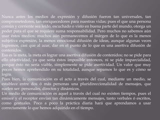 Nunca antes los medios de expresión y difusión fueron tan universales, tan 
comprometedores, tan enriquecedores para nuestras vidas; pues el que una persona 
común y corriente sea leído, escuchado o visto en buena parte del mundo, otorga un 
poder para el que se requiere suma responsabilidad. Pero muchos no sabemos aún 
usar éstos medios; muchos aún permanecemos al márgen de lo que es la menos 
subjetiva expresión, la menos emocional difusión de ideas, aunque algunas veces 
logremos, casi que al azar, dar en el punto de lo que es una asertiva difusión de 
contenidos. 
Esa es la meta, la meta es lograr una asertiva difusión de contenidos; no se pide para 
ello objetividad, ya que sería éstos imposible entonces, ni se pide imparcialidad, 
porque ésto no sería viable, simplemente se pide asertividad. Un valor que muy 
pocos hemos aprehendido en su totalidad, aunque sepamos lo que es y cómo se 
logra. 
Pues bien, la comunicación es el acto a través del cual, mediante un medio, se 
establece entre dos ó más personas una pluridireccionalidad de mensajes, que 
suelen ser: personales, directos y dinámicos. 
Un medio de comunicación es aquel a través del cual no existen tiempos, pues el 
emisor y el receptor envían tan dinámicamente mensajes, tanto verbales ó escritos, 
como gestuales. Poco a poco la práctica diaria hará que aprendamos a usar 
correctamente lo que hemos adquirido en el tiempo. 
 