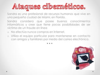 Sandra es una profesional de recursos humanos que vive en 
una pequeña ciudad de Miami, en Florida. 
Sandra considera que posee buenos conocimientos 
informáticos y cree que tiene pocas posibilidades de ser 
víctima de un fraude en línea 
o No efectúa nunca compras en Internet. 
o Utiliza el equipo particular para mantenerse en contacto 
con amigos y familiares por medio del correo electrónico. 
 