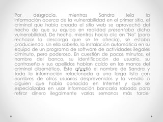 Por desgracia, mientras Sandra leía la 
información acerca de la vulnerabilidad en el primer sitio, el 
criminal que había creado el sitio web se aprovechó del 
hecho de que su equipo en realidad presentaba dicha 
vulnerabilidad. De hecho, mientras hacía clic en "No" (para 
rechazar la descarga que se le ofrecía), se estaba 
produciendo, sin ella saberlo, la instalación automática en su 
equipo de un programa de software de actividades ilegales 
diminuto, pero poderoso. En cuestión de pocos minutos, el 
nombre del banco, su identificación de usuario, su 
contraseña y sus apellidos habían caído en las manos del 
criminal cibernético. Éste añadió el nombre de Sandra y 
toda la información relacionada a una larga lista con 
nombres de otros usuarios desprevenidos y la vendió a 
alguien que había conocido en Internet y que se 
especializaba en usar información bancaria robada para 
retirar dinero ilegalmente varias semanas más tarde 
 