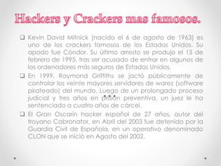  Kevin David Mitnick (nacido el 6 de agosto de 1963) es 
uno de los crackers famosos de los Estados Unidos. Su 
apodo fue Cóndor. Su último arresto se produjo el 15 de 
febrero de 1995, tras ser acusado de entrar en algunos de 
los ordenadores más seguros de Estados Unidos. 
 En 1999, Raymond Griffiths se jactó públicamente de 
controlar los veinte mayores servidores de warez (software 
pirateado) del mundo. Luego de un prolongado proceso 
judicial y tres años en prisión preventiva, un juez le ha 
sentenciado a cuatro años de cárcel. 
 El Gran Oscarín hacker español de 27 años, autor del 
troyano Cabronator, en Abril del 2003 fue detenido por la 
Guardia Civil de Española, en un operativo denominado 
CLON que se inició en Agosto del 2002. 
 