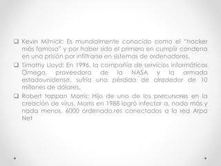  Kevin Mitnick: Es mundialmente conocido como el “hacker 
más famoso” y por haber sido el primero en cumplir condena 
en una prisión por infiltrarse en sistemas de ordenadores. 
 Timothy Lloyd: En 1996, la compañía de servicios informáticos 
Omega, proveedora de la NASA y la armada 
estadounidense, sufría una pérdida de alrededor de 10 
millones de dólares. 
 Robert tappan Morris: Hijo de uno de los precursores en la 
creación de virus, Morris en 1988 logró infectar a, nada más y 
nada menos, 6000 ordenado.res conectados a la red Arpa 
Net 
 
