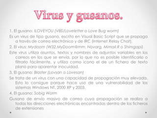 1. El gusano: ILOVEYOU (VBS/Loveletter o Love Bug worm) 
Es un virus de tipo gusano, escrito en Visual Basic Script que se propaga 
a través de correo electrónico y de IRC (Internet Relay Chat). 
2. El virus: Mydoom (W32.MyDoom@mm, Novarg, Mimail.R o Shimgapi) 
Este virus utiliza asuntos, textos y nombres de adjuntos variables en los 
correos en los que se envía, por lo que no es posible identificarlo o 
filtrarlo fácilmente, y utiliza como icono el de un fichero de texto 
plano para aparentar inocuidad. 
3. El gusano: Blaster (Lovsan o Lovesan) 
Se trata de un virus con una capacidad de propagación muy elevada. 
Esto lo consigue porque hace uso de una vulnerabilidad de los 
sistemas Windows NT, 2000 XP y 2003. 
4. El gusano: Sobig Worm 
Gusano de envío masivo de correo cuya propagación se realiza a 
todas las direcciones electrónicas encontradas dentro de los ficheros 
de extensiones 
 