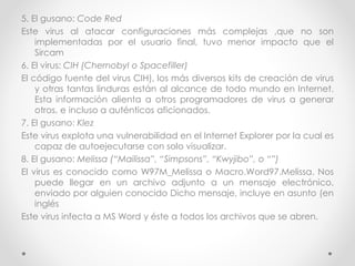 5. El gusano: Code Red 
Este virus al atacar configuraciones más complejas ,que no son 
implementadas por el usuario final, tuvo menor impacto que el 
Sircam 
6. El virus: CIH (Chernobyl o Spacefiller) 
El código fuente del virus CIH), los más diversos kits de creación de virus 
y otras tantas linduras están al alcance de todo mundo en Internet. 
Esta información alienta a otros programadores de virus a generar 
otros, e incluso a auténticos aficionados. 
7. El gusano: Klez 
Este virus explota una vulnerabilidad en el Internet Explorer por la cual es 
capaz de autoejecutarse con solo visualizar. 
8. El gusano: Melissa (“Mailissa”, “Simpsons”, “Kwyjibo”, o “”) 
El virus es conocido como W97M_Melissa o Macro.Word97.Melissa. Nos 
puede llegar en un archivo adjunto a un mensaje electrónico, 
enviado por alguien conocido Dicho mensaje, incluye en asunto (en 
inglés 
Este virus infecta a MS Word y éste a todos los archivos que se abren. 
 