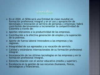  En el 2020, el SENA será una Entidad de clase mundial en 
formación profesional integral y en el uso y apropiación de 
tecnología e innovación al servicio de personas y empresas; habrá 
contribuido decisivamente a incrementar la competitividad de 
Colombia a través de: 
 Aportes relevantes a la productividad de las empresas. 
 Contribución a la efectiva generación de empleo y la superación 
de la pobreza. 
 Aporte de fuerza laboral innovadora a las empresas y las 
regiones. 
 Integralidad de sus egresados y su vocación de servicio. 
 Calidad y estándares internacionales de su formación profesional 
integral. 
 Incorporación de las últimas tecnologías en las empresas y en la 
formación profesional integral. 
 Estrecha relación con el sector educativo (media y superior). 
 Excelencia en la gestión de sus recursos (humanos, físicos, 
tecnológicos y financieros). 
 