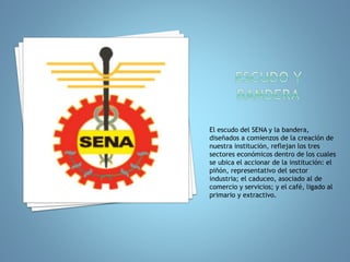 El escudo del SENA y la bandera, 
diseñados a comienzos de la creación de 
nuestra institución, reflejan los tres 
sectores económicos dentro de los cuales 
se ubica el accionar de la institución: el 
piñón, representativo del sector 
industria; el caduceo, asociado al de 
comercio y servicios; y el café, ligado al 
primario y extractivo. 
 