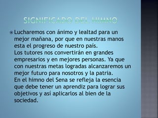  Lucharemos con ánimo y lealtad para un 
mejor mañana, por que en nuestras manos 
esta el progreso de nuestro país. 
Los tutores nos convertirán en grandes 
empresarios y en mejores personas. Ya que 
con nuestras metas logradas alcanzaremos un 
mejor futuro para nosotros y la patria. 
En el himno del Sena se refleja la esencia 
que debe tener un aprendiz para lograr sus 
objetivos y así aplicarlos al bien de la 
sociedad. 
 