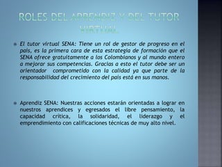  El tutor virtual SENA: Tiene un rol de gestor de progreso en el 
país, es la primera cara de esta estrategia de formación que el 
SENA ofrece gratuitamente a los Colombianos y al mundo entero 
a mejorar sus competencias. Gracias a esto el tutor debe ser un 
orientador comprometido con la calidad ya que parte de la 
responsabilidad del crecimiento del país está en sus manos. 
 Aprendiz SENA: Nuestras acciones estarán orientadas a lograr en 
nuestros aprendices y egresados el libre pensamiento, la 
capacidad crítica, la solidaridad, el liderazgo y el 
emprendimiento con calificaciones técnicas de muy alto nivel. 
 