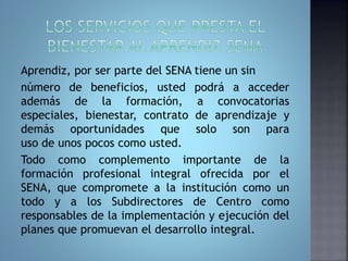 Aprendiz, por ser parte del SENA tiene un sin 
número de beneficios, usted podrá a acceder 
además de la formación, a convocatorias 
especiales, bienestar, contrato de aprendizaje y 
demás oportunidades que solo son para 
uso de unos pocos como usted. 
Todo como complemento importante de la 
formación profesional integral ofrecida por el 
SENA, que compromete a la institución como un 
todo y a los Subdirectores de Centro como 
responsables de la implementación y ejecución del 
planes que promuevan el desarrollo integral. 
 