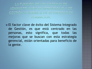  El factor clave de éxito del Sistema Integrado 
de Gestión, es que está centrado en las 
personas, esto significa, que todas las 
mejoras que se buscan con esta estrategia 
gerencial, están orientadas para beneficio de 
la gente. 
