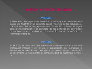 MISIÓN 
El SENA está encargado de cumplir la función que le corresponde al 
Estado de INVERTIR EN el desarrollo social y técnico de los trabajadores 
colombianos, ofreciendo y ejecutando la formación profesional integral, 
para la incorporación y el desarrollo de las personas en actividades 
productivas que contribuyan al desarrollo social, económico y 
tecnológico del país. 
VISIÓN 
En el 2020, el SENA será una Entidad de clase mundial en formación 
profesional integral y en el uso y apropiación de tecnología e 
innovación al servicio de personas y empresas; habrá contribuido 
decisivamente a incrementar la competitividad de Colombia a través 
de: 
 