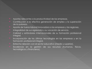 • Aportes relevantes a la productividad de las empresas. 
• Contribución a la efectiva generación de empleo y la superación 
de la pobreza. 
• Aporte de fuerza laboral innovadora a las empresas y las regiones. 
• Integralidad de sus egresados y su vocación de servicio. 
• Calidad y estándares internacionales de su formación profesional 
integral. 
• Incorporación de las últimas tecnologías en las empresas y en la 
formación profesional integral. 
• Estrecha relación con el sector educativo (media y superior). 
• Excelencia en la gestión de sus recursos (humanos, físicos, 
tecnológicos y financieros). 
 