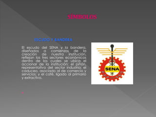 ESCUDO Y BANDERA 
El escudo del SENA y la bandera, 
diseñados a comienzos de la 
creación de nuestra institución, 
reflejan los tres sectores económicos 
dentro de los cuales se ubica el 
accionar de la institución: el piñón, 
representativo del sector industria; el 
caduceo, asociado al de comercio y 
servicios; y el café, ligado al primario 
y extractivo. 
 
 