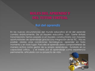 Rol del aprendiz 
En las nuevas circunstancias del mundo educativo el rol del aprendiz 
cambia drásticamente. De un modelo educativo con fuerte énfasis 
transmisionista hemos pasado a un modelo constructivista con mayores 
oportunidades de aprendizaje gracias a la integración de las TIC. Hoy es 
posible -dadas unas condiciones tecnológicas- aprender en todo 
momento y en todo lugar. Para ello el aprendiz debe comprometerse de 
manera activa como gestor de su propio aprendizaje, fundado en su 
capacidad crítica, y el interés por el aprendizaje como experiencia 
permanente, articulado con su proyecto de vida. 
 