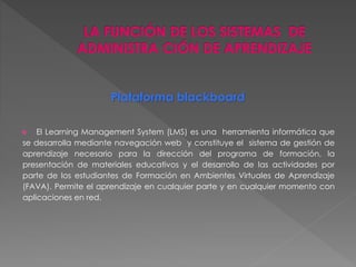 Plataforma blackboard 
 El Learning Management System (LMS) es una herramienta informática que 
se desarrolla mediante navegación web y constituye el sistema de gestión de 
aprendizaje necesario para la dirección del programa de formación, la 
presentación de materiales educativos y el desarrollo de las actividades por 
parte de los estudiantes de Formación en Ambientes Virtuales de Aprendizaje 
(FAVA). Permite el aprendizaje en cualquier parte y en cualquier momento con 
aplicaciones en red. 
 