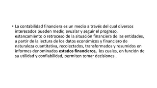 • La contabilidad financiera es un medio a través del cual diversos 
interesados pueden medir, evualar y seguir el progreso, 
estancamiento o retroceso de la situación financiera de las entidades, 
a partir de la lectura de los datos económicos y financiero de 
naturaleza cuantitativa, recolectados, transformados y resumidos en 
informes denominados estados financieros, los cuales, en función de 
su utilidad y confiabilidad, permiten tomar decisiones. 
 
