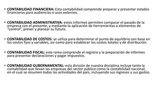 • CONTABILIDAD FINANCIERA: Esta contabilidad comprende preparar y presentar estados 
financieros para audiencias o usos externos. 
• CONTABILIDAD ADMINISTRATIVA: estos informes permiten comparar el pasado de la 
empresa con el presente, y mediante la aplicación de herramientas o elementos de 
“control”, prever y planear su futuro. 
• CONTABILIDAD DE COSTOS: se utiliza para determinar el punto de equilibrio con base en 
los costos fijos y variables, así como para establecer los costos totales y de distribución. 
• CONTABILIDAD FISCAL: esta rama comprende el registro y la preparación de informes 
para presentar declaraciones y pagar impuestos. 
• CONTABILIDAD GUBERNAMENTAL: esta división de nuestra disciplina incluye tanto la 
contabilidad que llevan las empresas del sector público como la contabilidad nacional, 
en el cual se resumen todas las actividades del país, incluyendo sus ingresos y sus gastos. 
