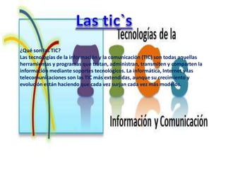 ¿Qué son las TIC?
Las tecnologías de la información y la comunicación (TIC) son todas aquellas
herramientas y programas que tratan, administran, transmiten y comparten la
información mediante soportes tecnológicos. La informática, Internet y las
telecomunicaciones son las TIC más extendidas, aunque su crecimiento y
evolución están haciendo que cada vez surjan cada vez más modelos.