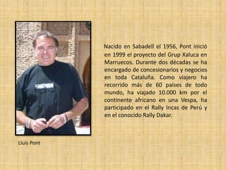 Nacido en Sabadell el 1956, Pont inició 
en 1999 el proyecto del Grup Xaluca en 
Marruecos. Durante dos décadas se ha 
encargado de concesionarios y negocios 
en toda Cataluña. Como viajero ha 
recorrido más de 60 países de todo 
mundo, ha viajado 10.000 km por el 
continente africano en una Vespa, ha 
participado en el Rally Incas de Perú y 
en el conocido Rally Dakar. 
Lluís Pont 
 