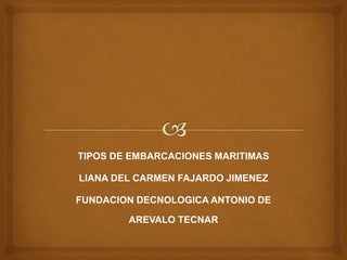 TIPOS DE EMBARCACIONES MARITIMAS 
LIANA DEL CARMEN FAJARDO JIMENEZ 
FUNDACION DECNOLOGICA ANTONIO DE 
AREVALO TECNAR 
 