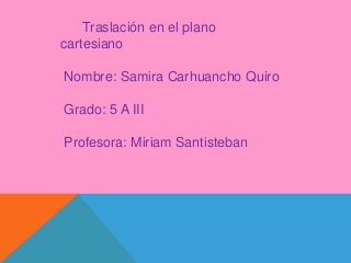 Traslación en el plano 
cartesiano 
Nombre: Samira Carhuancho Quiro 
Grado: 5 A III 
Profesora: Miriam Santisteban 
 