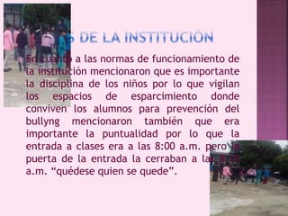  En cuanto a las normas de funcionamiento de 
la institución mencionaron que es importante 
la disciplina de los niños por lo que vigilan 
los espacios de esparcimiento donde 
conviven los alumnos para prevención del 
bullyng mencionaron también que era 
importante la puntualidad por lo que la 
entrada a clases era a las 8:00 a.m. pero la 
puerta de la entrada la cerraban a las 8:15 
a.m. “quédese quien se quede”. 
 