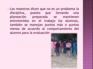  Los maestros dicen que no es un problema la 
disciplina, puesto que llevando una 
planeación preparada se mantienen 
entretenidos en el trabajo los alumnos, 
también se manejan puntos más o puntos 
menos de acuerdo al comportamiento del 
alumno para la evaluación 
 