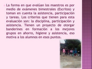  La forma en que evalúan los maestros es por 
medio de exámenes bimestrales (Escritos) y 
toman en cuenta la asistencia, participación 
y tareas. Los criterios que tienen para esta 
evaluación son: la disciplina, participación y 
asistencia. Tienen un proyecto de otorgar 
banderines en formación a los mejores 
grupos en ahorro, higiene y asistencia, eso 
motiva a los alumnos en esos puntos. 
 