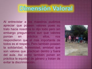 Al entrevistar a los maestros pudimos 
apreciar que poseen valores pues su 
trato hacia nosotros lo dijo todo pero sin 
embargo preguntamos aun que valores 
ponían en práctica ellos, nos 
respondieron que el más importante de 
todos es el respeto. Pero también poseen 
la solidaridad, honestidad, amistad que 
son valores que practican dentro y fuera 
del aula. Así como también ponen en 
práctica la equidad de género y tratan de 
evitar la discriminación. 
 