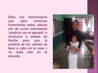 Ellos nos mencionaron 
que para continuar 
fomentando estos valores 
era de suma importancia 
“predicar con el ejemplo” e 
involucrar a padres de 
familia para que la 
práctica de los valores se 
lleve a cabo en la casa y 
no nada más en la 
escuela. 
 