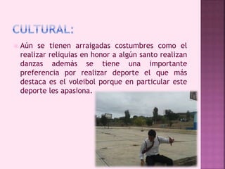  Aún se tienen arraigadas costumbres como el 
realizar reliquias en honor a algún santo realizan 
danzas además se tiene una importante 
preferencia por realizar deporte el que más 
destaca es el voleibol porque en particular este 
deporte les apasiona. 
 