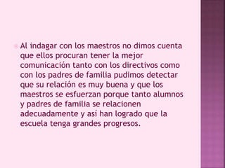  Al indagar con los maestros no dimos cuenta 
que ellos procuran tener la mejor 
comunicación tanto con los directivos como 
con los padres de familia pudimos detectar 
que su relación es muy buena y que los 
maestros se esfuerzan porque tanto alumnos 
y padres de familia se relacionen 
adecuadamente y así han logrado que la 
escuela tenga grandes progresos. 
 
