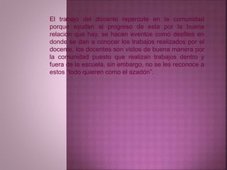 El trabajo del docente repercute en la comunidad 
porque ayudan al progreso de esta por la buena 
relación que hay, se hacen eventos como desfiles en 
donde se dan a conocer los trabajos realizados por el 
docente, los docentes son vistos de buena manera por 
la comunidad puesto que realizan trabajos dentro y 
fuera de la escuela, sin embargo, no se les reconoce a 
estos “todo quieren como el azadón”. 
 