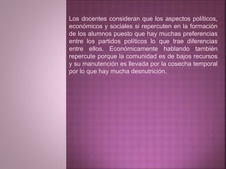 Los docentes consideran que los aspectos políticos, 
económicos y sociales si repercuten en la formación 
de los alumnos puesto que hay muchas preferencias 
entre los partidos políticos lo que trae diferencias 
entre ellos. Económicamente hablando también 
repercute porque la comunidad es de bajos recursos 
y su manutención es llevada por la cosecha temporal 
por lo que hay mucha desnutrición. 
 