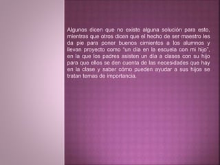 Algunos dicen que no existe alguna solución para esto, 
mientras que otros dicen que el hecho de ser maestro les 
da pie para poner buenos cimientos a los alumnos y 
llevan proyecto como “un día en la escuela con mi hijo”, 
en la que los padres asisten un día a clases con su hijo 
para que ellos se den cuenta de las necesidades que hay 
en la clase y saber cómo pueden ayudar a sus hijos se 
tratan temas de importancia. 
 