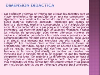  Las dinámicas y formas de trabajo que utilizan los docentes para un 
mayor rendimiento de aprendizaje en el aula nos comentaron las 
siguientes: de acuerdo a los contenidos en los que andan mal se 
busca material didáctico adecuado (elaborado por padres de 
familia y alumnos), mediante competencias y la manipulación de 
estas. Buscan contenidos a la par porque se trabaja con dos grados 
diferentes. Los maestros dicen que los alumnos responden a todos 
los métodos de aprendizaje, púes tienen diferentes maneras de 
captar el contenido, pero dado a las condiciones económicas de la 
comunidad utilizan métodos como el de alfabetización, presi-lávico 
y el global, una maestra nos menciona que ella trabaja “a la 
antigüita”. Los maestros dicen utilizar las diferentes formas de 
organización (individual, equipo y grupal) de acuerdo a la actividad 
que se realiza, una maestra nos confirma que la que más le 
funciona es la forma (individual), en cambio un maestro nos 
menciona que le función mejor la de (equipo) ya que los alumnos 
comparten sus ideas. De acuerdo a los diferentes grados se logra el 
objetivo pues en primer grado se llega al perfil. Pero en grados 
más avanzados les falta porque hay más contratiempos y los grupos 
son multigrados además que se tienen que preparar para concursos. 
 