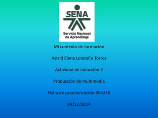 Mi contexto de formación 
Astrid Elena Londoño Torres 
Actividad de inducción 2 
Producción de multimedia 
Ficha de caracterización 854218 
04/12/2014 
 
