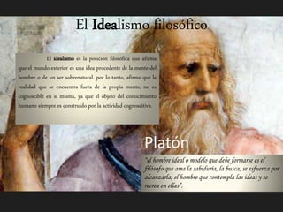 El Idealismo filosófico 
El idealismo es la posición filosófica que afirma 
que el mundo exterior es una idea procedente de la mente del 
hombre o de un ser sobrenatural. por lo tanto, afirma que la 
realidad que se encuentra fuera de la propia mente, no es 
cognoscible en sí misma, ya que el objeto del conocimiento 
humano siempre es construido por la actividad cognoscitiva. 
Platón 
“el hombre ideal o modelo que debe formarse es el 
filósofo que ama la sabiduría, la busca, se esfuerza por 
alcanzarla; el hombre que contempla las ideas y se 
recrea en ellas”. 
 