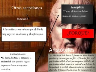 Otras acepciones 
asociado 
A la confianza en valores que al día de 
hoy cayeron en desuso y al optimismo. 
Un idealista cree: 
•La moral, la ética, la bondad y la 
solidaridad, por ejemplo, logran 
imponerse frente a conceptos 
contrarios. 
Lo negativo: 
•Causa el fracaso del ser 
humano como especie. 
¿PORQUÉ? 
Aristóteles 
“La educación debe buscar la formación de un hombre 
prudente y virtuoso que sea feliz. El hombre feliz es el 
que ha desarrollado al máximo sus potencialidades; el 
que ha desarrollado su esencia racional y se dedica a la 
búsqueda de la verdad, a la contemplación de las ideas, 
al estudio de la filosofía, la física, las matemáticas”. 
 
