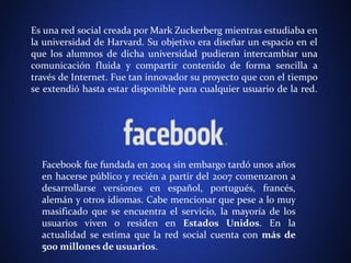 Es una red social creada porMark Zuckerberg mientras estudiaba en 
la universidad de Harvard. Su objetivo era diseñar un espacio en el 
que los alumnos de dicha universidad pudieran intercambiar una 
comunicación fluida y compartir contenido de forma sencilla a 
través de Internet. Fue tan innovador su proyecto que con el tiempo 
se extendió hasta estar disponible para cualquier usuario de la red. 
Facebook fue fundada en 2004 sin embargo tardó unos años 
en hacerse público y recién a partir del 2007 comenzaron a 
desarrollarse versiones en español, portugués, francés, 
alemán y otros idiomas. Cabe mencionar que pese a lo muy 
masificado que se encuentra el servicio, la mayoría de los 
usuarios viven o residen en Estados Unidos. En la 
actualidad se estima que la red social cuenta con más de 
500 millones de usuarios. 
 