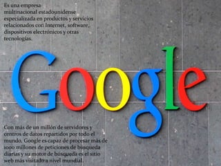 Es una empresa 
multinacional estadounidense 
especializada en productos y servicios 
relacionados con Internet, software, 
dispositivos electrónicos y otras 
tecnologías. 
Con más de un millón de servidores y 
centros de datos repartidos por todo el 
mundo, Google es capaz de procesar más de 
1000 millones de peticiones de búsqueda 
diarias y su motor de búsqueda es el sitio 
web más visitado a nivel mundial. 
 