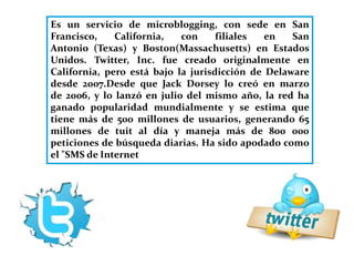 Es un servicio de microblogging, con sede en San 
Francisco, California, con filiales en San 
Antonio (Texas) y Boston(Massachusetts) en Estados 
Unidos. Twitter, Inc. fue creado originalmente en 
California, pero está bajo la jurisdicción de Delaware 
desde 2007.Desde que Jack Dorsey lo creó en marzo 
de 2006, y lo lanzó en julio del mismo año, la red ha 
ganado popularidad mundialmente y se estima que 
tiene más de 500 millones de usuarios, generando 65 
millones de tuit al día y maneja más de 800 000 
peticiones de búsqueda diarias. Ha sido apodado como 
el "SMS de Internet 
 