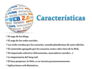El auge de los blogs. 
El auge de las redes sociales. 
Las webs creadas por los usuarios, usando plataformas de auto-edición. 
El contenido agregado por los usuarios como valor clave de la Web. 
El etiquetado colectivo (folcsonomía, marcadores sociales...). 
La importancia del long tail. 
El beta perpetuo: la Web 2.0 se inventa permanentemente. 
Aplicaciones web dinámicas. 
 