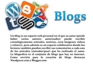 Un blog es un espacio web personal en el que su autor (puede 
haber varios autores autorizados) puede escribir 
cronológicamente artículos, noticias...(con imágenes videos 
y enlaces), pero además es un espacio colaborativo donde los 
lectores también pueden escribir sus comentarios a cada uno 
de los artículos (entradas/post) que ha realizado el autor. 
La blogosfera es el conjunto de blogs que hay en internet. 
Como servicio para la creación de blogs destacan 
Wordpress.comy Blogger.com 
 