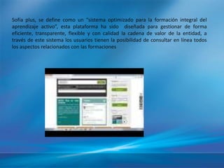 Sofía plus, se define como un “sistema optimizado para la formación integral del 
aprendizaje activo”, esta plataforma ha sido diseñada para gestionar de forma 
eficiente, transparente, flexible y con calidad la cadena de valor de la entidad, a 
través de este sistema los usuarios tienen la posibilidad de consultar en línea todos 
los aspectos relacionados con las formaciones 
 